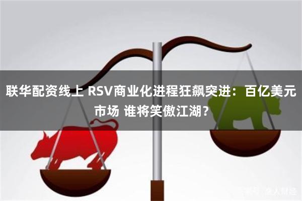 联华配资线上 RSV商业化进程狂飙突进：百亿美元市场 谁将笑傲江湖？