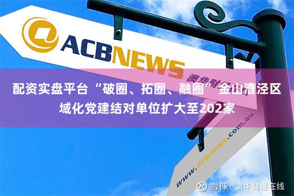 配资实盘平台 “破圈、拓圈、融圈” 金山漕泾区域化党建结对单位扩大至202家