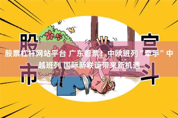 股票杠杆网站平台 广东首票！中欧班列“牵手”中越班列 国际新联运带来新机遇