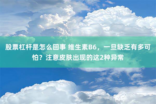 股票杠杆是怎么回事 维生素B6，一旦缺乏有多可怕？注意皮肤出现的这2种异常