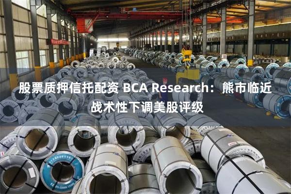 股票质押信托配资 BCA Research：熊市临近 战术性下调美股评级