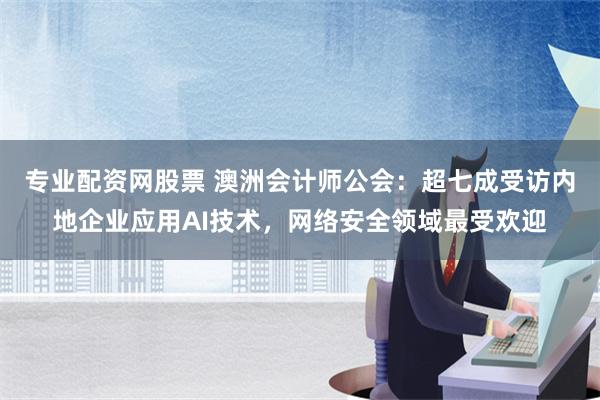 专业配资网股票 澳洲会计师公会：超七成受访内地企业应用AI技术，网络安全领域最受欢迎