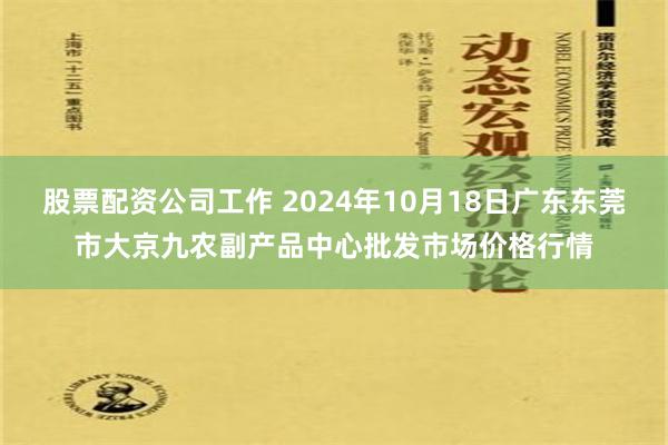 股票配资公司工作 2024年10月18日广东东莞市大京九农副产品中心批发市场价格行情