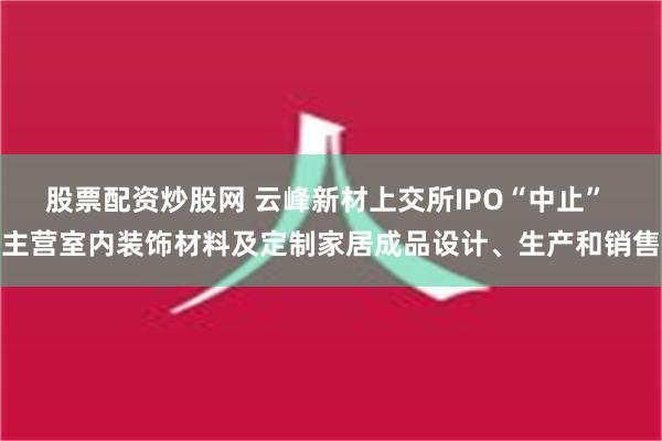 股票配资炒股网 云峰新材上交所IPO“中止” 主营室内装饰材料及定制家居成品设计、生产和销售