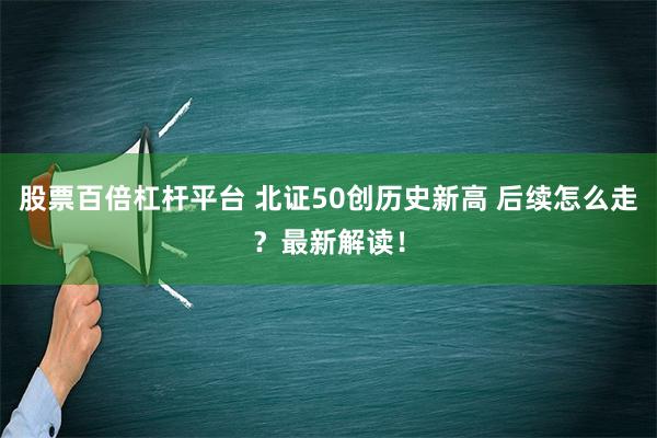 股票百倍杠杆平台 北证50创历史新高 后续怎么走？最新解读！