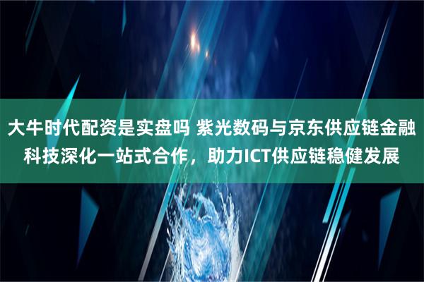 大牛时代配资是实盘吗 紫光数码与京东供应链金融科技深化一站式合作，助力ICT供应链稳健发展